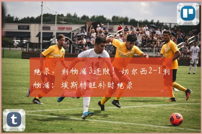 绝杀，利物浦3连败！切尔西2-1利物浦：埃斯特旺补时绝杀