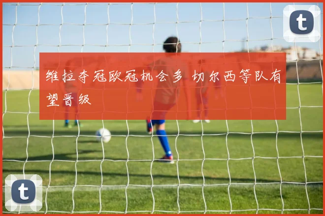 维拉夺冠欧冠机会多 切尔西等队有望晋级