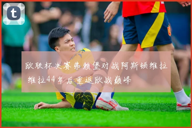 欧联杯决赛弗赖堡对战阿斯顿维拉 维拉44年后重返欧战巅峰