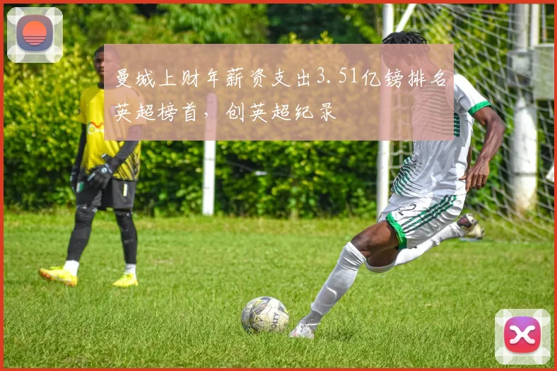 曼城上财年薪资支出3.51亿镑排名英超榜首，创英超纪录