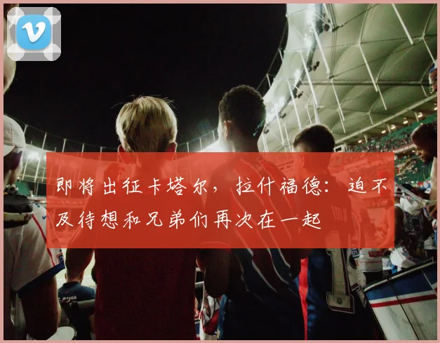 即将出征卡塔尔，拉什福德：迫不及待想和兄弟们再次在一起
