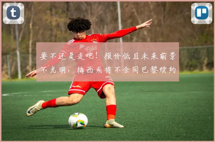 要不还是走吧！报价低且未来前景不光明，梅西或将不会同巴黎续约
