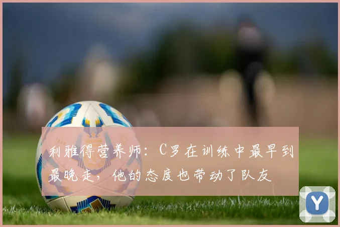 利雅得营养师：C罗在训练中最早到最晚走，他的态度也带动了队友